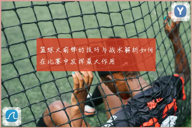 篮球大前锋的技巧与战术解析如何在比赛中发挥最大作用