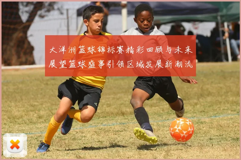 大洋洲篮球锦标赛精彩回顾与未来展望篮球盛事引领区域发展新潮流